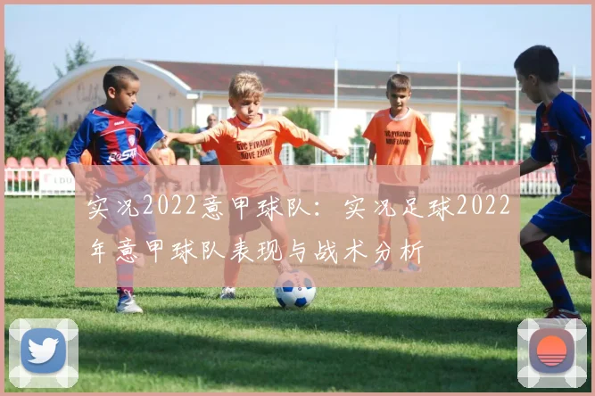 实况2022意甲球队：实况足球2022年意甲球队表现与战术分析