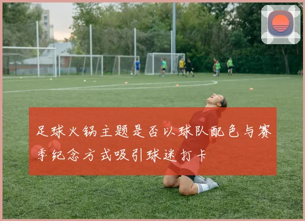 足球火锅主题是否以球队配色与赛季纪念方式吸引球迷打卡