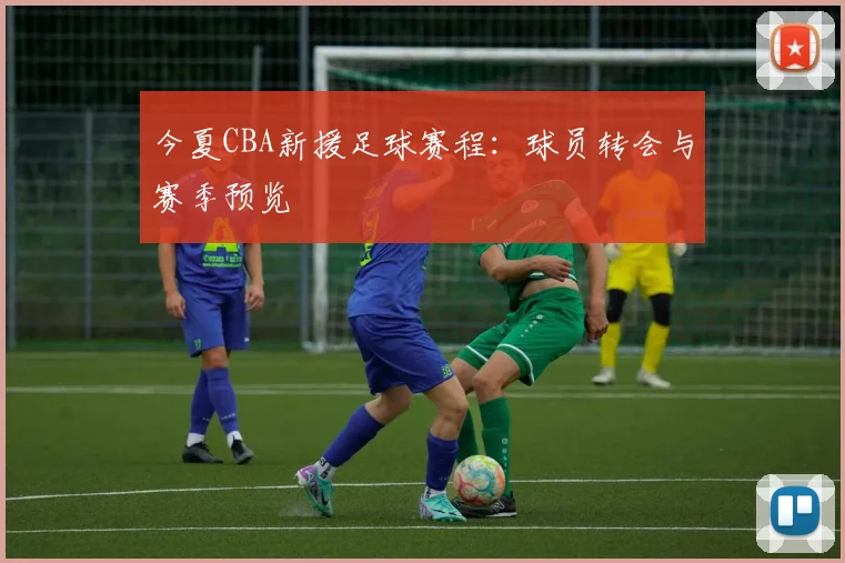 今夏CBA新援足球赛程：球员转会与赛季预览