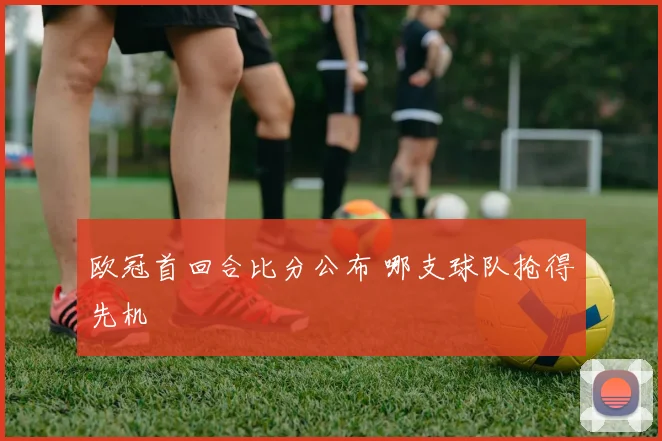 欧冠首回合比分公布 哪支球队抢得先机