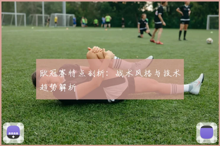 欧冠赛特点剖析：战术风格与技术趋势解析