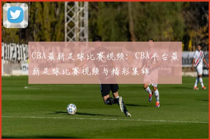 CBA最新足球比赛视频：CBA平台最新足球比赛视频与精彩集锦