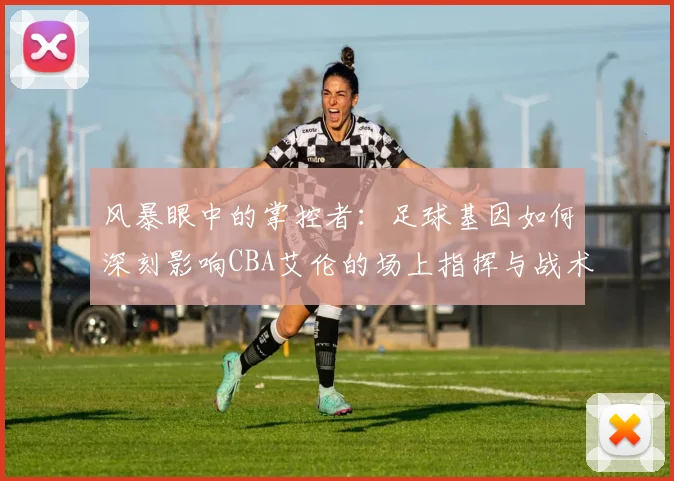 风暴眼中的掌控者：足球基因如何深刻影响CBA艾伦的场上指挥与战术思维