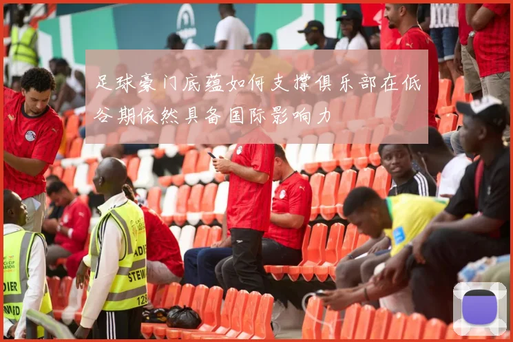 足球豪门底蕴如何支撑俱乐部在低谷期依然具备国际影响力